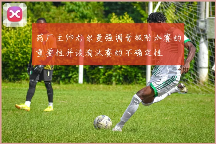 药厂主帅尤尔曼强调晋级附加赛的重要性并谈淘汰赛的不确定性