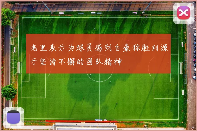 老里表示为球员感到自豪称胜利源于坚持不懈的团队精神