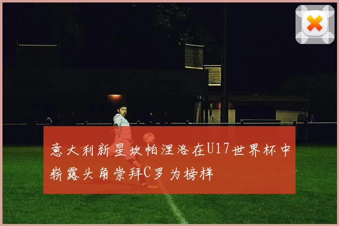意大利新星坎帕涅洛在U17世界杯中崭露头角崇拜C罗为榜样