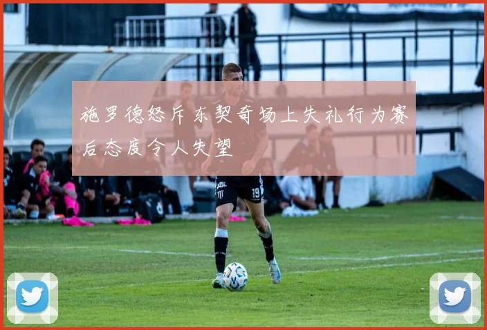 施罗德怒斥东契奇场上失礼行为赛后态度令人失望