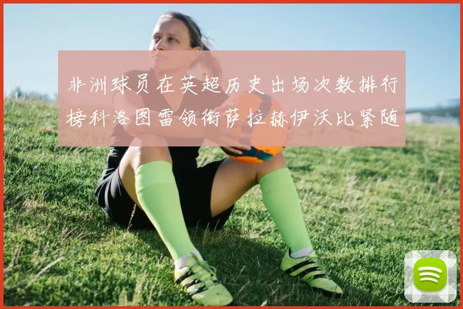 非洲球员在英超历史出场次数排行榜科洛图雷领衔萨拉赫伊沃比紧随其后