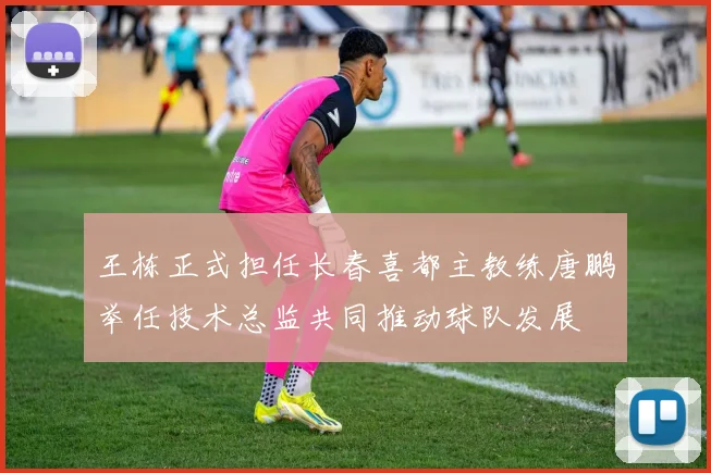 王栋正式担任长春喜都主教练唐鹏举任技术总监共同推动球队发展