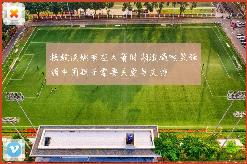 杨毅谈姚明在火箭时期遭遇嘲笑强调中国孩子需要关爱与支持