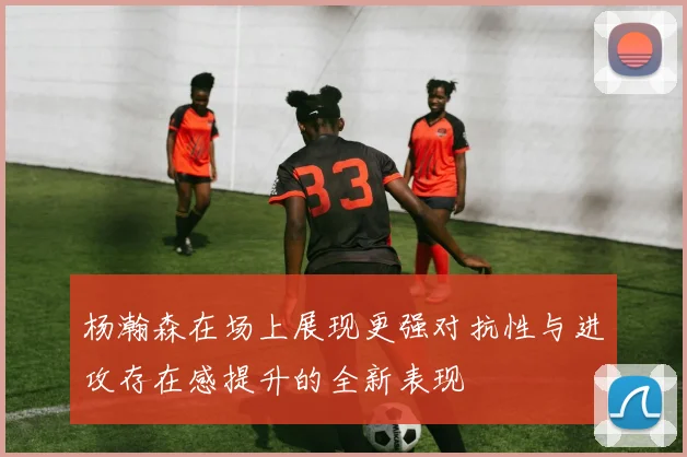 杨瀚森在场上展现更强对抗性与进攻存在感提升的全新表现