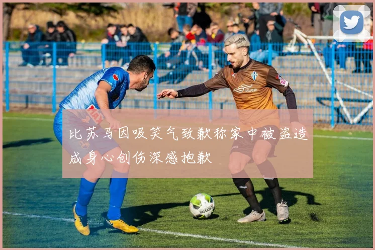 比苏马因吸笑气致歉称家中被盗造成身心创伤深感抱歉
