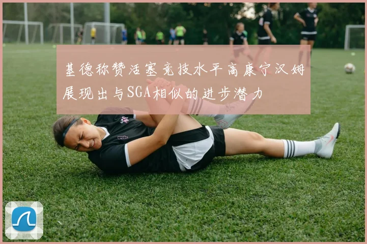 基德称赞活塞竞技水平高康宁汉姆展现出与SGA相似的进步潜力