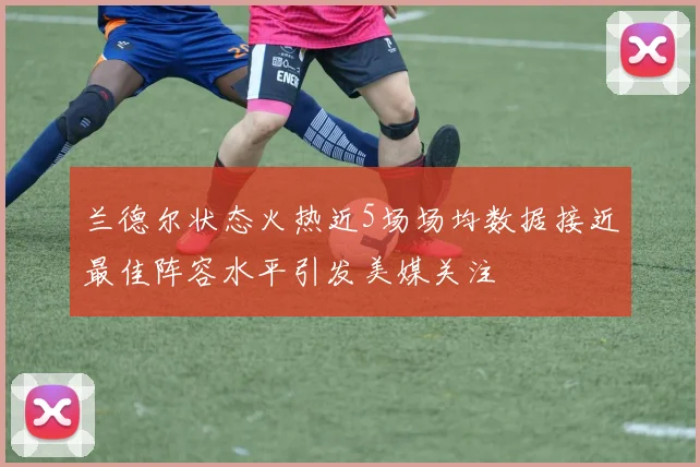 兰德尔状态火热近5场场均数据接近最佳阵容水平引发美媒关注