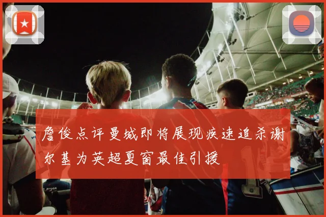 詹俊点评曼城即将展现疾速追杀谢尔基为英超夏窗最佳引援