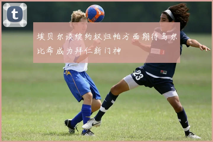 埃贝尔谈续约权归帕方面期待乌尔比希成为拜仁新门神