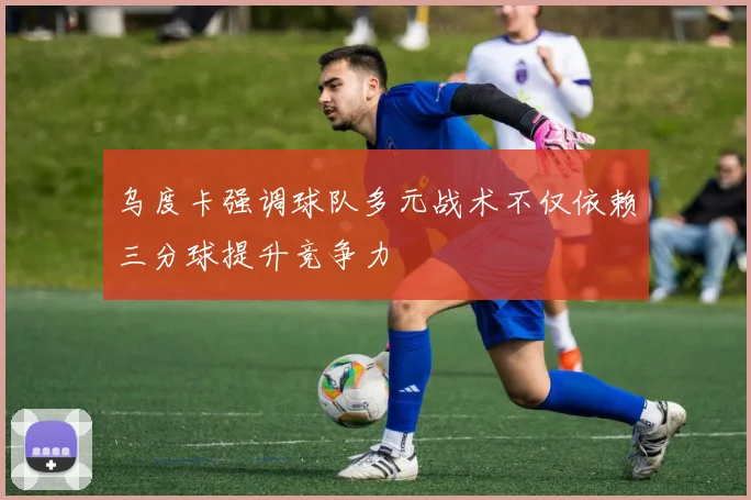 乌度卡强调球队多元战术不仅依赖三分球提升竞争力