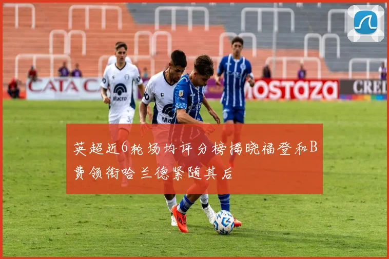 英超近6轮场均评分榜揭晓福登和B费领衔哈兰德紧随其后
