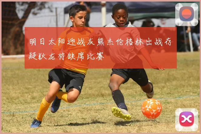 明日太阳迎战灰熊杰伦格林出战存疑狄龙将缺席比赛