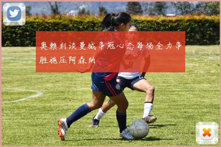 奥赖利谈曼城争冠心态每场全力争胜施压阿森纳