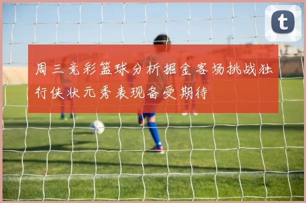 周三竞彩篮球分析掘金客场挑战独行侠状元秀表现备受期待