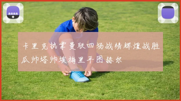 卡里克执掌曼联四场战绩辉煌战胜瓜帅塔帅埃梅里平图赫尔